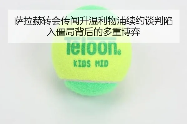 萨拉赫转会传闻升温利物浦续约谈判陷入僵局背后的多重博弈