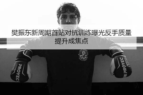 樊振东新周期首站对抗训练曝光反手质量提升成焦点